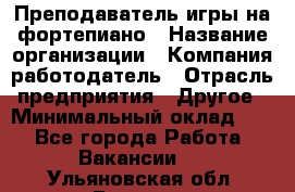 Преподаватель игры на фортепиано › Название организации ­ Компания-работодатель › Отрасль предприятия ­ Другое › Минимальный оклад ­ 1 - Все города Работа » Вакансии   . Ульяновская обл.,Барыш г.